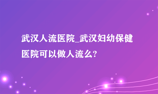 武汉人流医院_武汉妇幼保健医院可以做人流么?