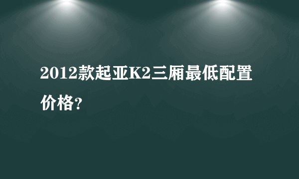 2012款起亚K2三厢最低配置价格？