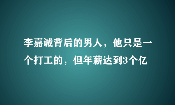 李嘉诚背后的男人，他只是一个打工的，但年薪达到3个亿