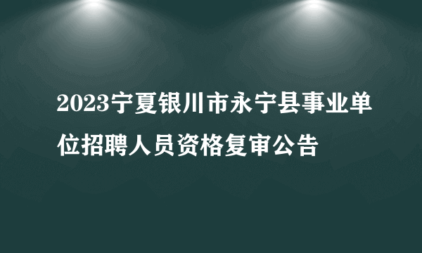 2023宁夏银川市永宁县事业单位招聘人员资格复审公告