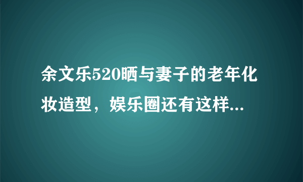 余文乐520晒与妻子的老年化妆造型，娱乐圈还有这样甜蜜的爱情代表吗？