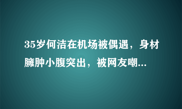 35岁何洁在机场被偶遇，身材臃肿小腹突出，被网友嘲笑是中年妇女