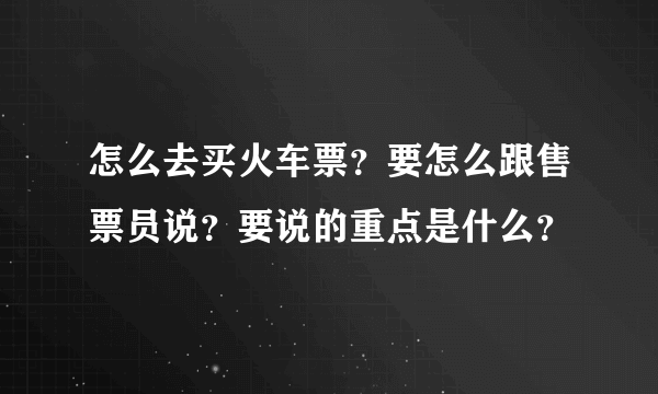 怎么去买火车票？要怎么跟售票员说？要说的重点是什么？