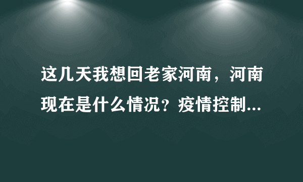 这几天我想回老家河南，河南现在是什么情况？疫情控制住了吗？