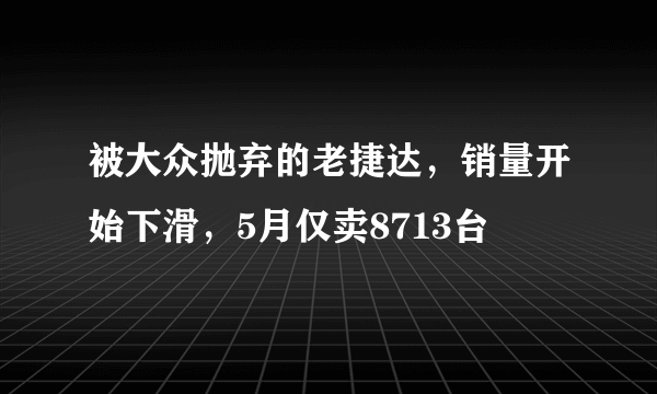 被大众抛弃的老捷达，销量开始下滑，5月仅卖8713台