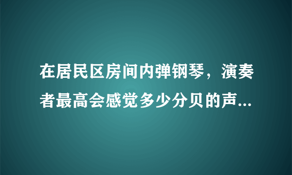 在居民区房间内弹钢琴，演奏者最高会感觉多少分贝的声音？ 楼上楼下的居民会感觉到最高多少分贝的声音？