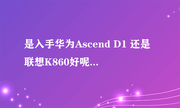 是入手华为Ascend D1 还是联想K860好呢，各自的优缺点是什么