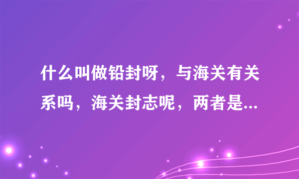 什么叫做铅封呀，与海关有关系吗，海关封志呢，两者是一个概念吗