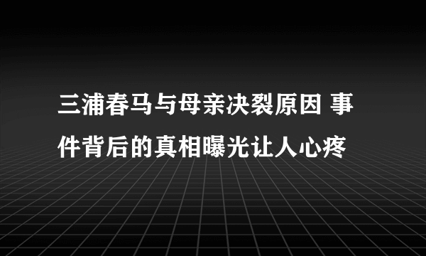 三浦春马与母亲决裂原因 事件背后的真相曝光让人心疼