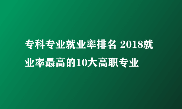 专科专业就业率排名 2018就业率最高的10大高职专业