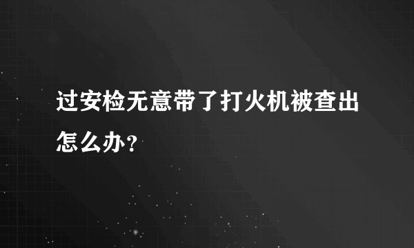 过安检无意带了打火机被查出怎么办？