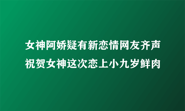 女神阿娇疑有新恋情网友齐声祝贺女神这次恋上小九岁鲜肉