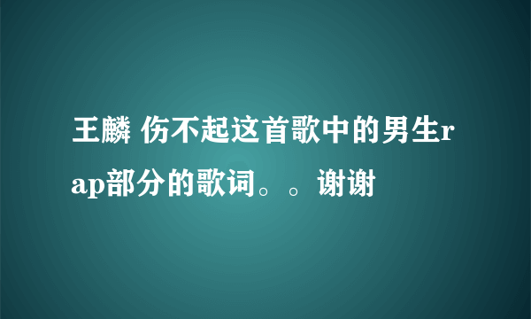 王麟 伤不起这首歌中的男生rap部分的歌词。。谢谢