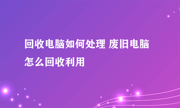 回收电脑如何处理 废旧电脑怎么回收利用