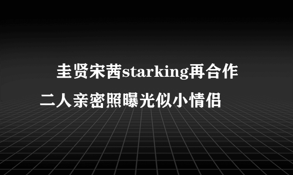 曺圭贤宋茜starking再合作 二人亲密照曝光似小情侣