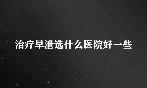 治疗早泄选什么医院好一些