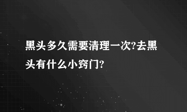 黑头多久需要清理一次?去黑头有什么小窍门?