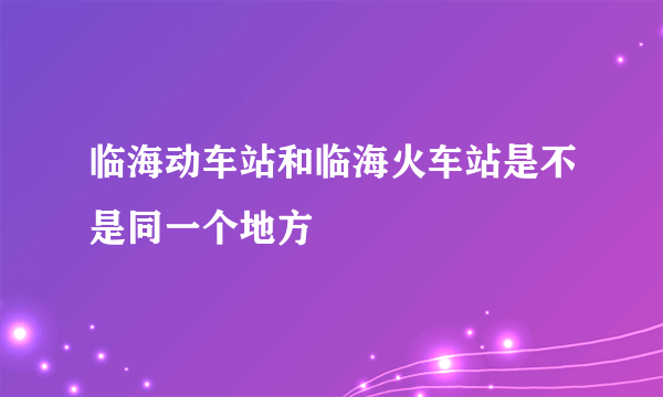 临海动车站和临海火车站是不是同一个地方