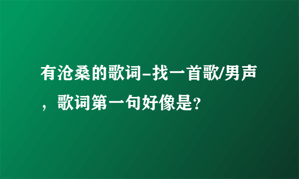 有沧桑的歌词-找一首歌/男声，歌词第一句好像是？