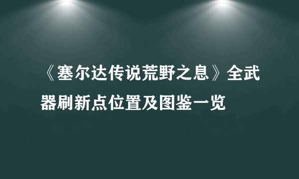 《塞尔达传说荒野之息》全武器刷新点位置及图鉴一览