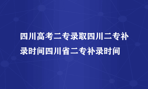 四川高考二专录取四川二专补录时间四川省二专补录时间