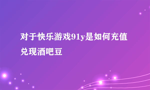 对于快乐游戏91y是如何充值兑现酒吧豆