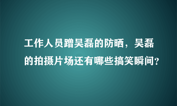 工作人员蹭吴磊的防晒，吴磊的拍摄片场还有哪些搞笑瞬间？