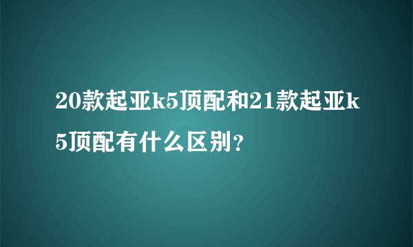 20款起亚k5顶配和21款起亚k5顶配有什么区别？