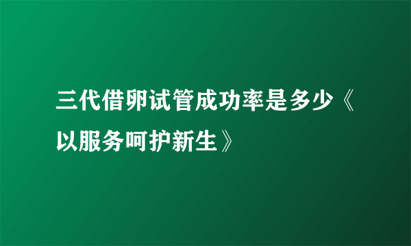 三代借卵试管成功率是多少《以服务呵护新生》