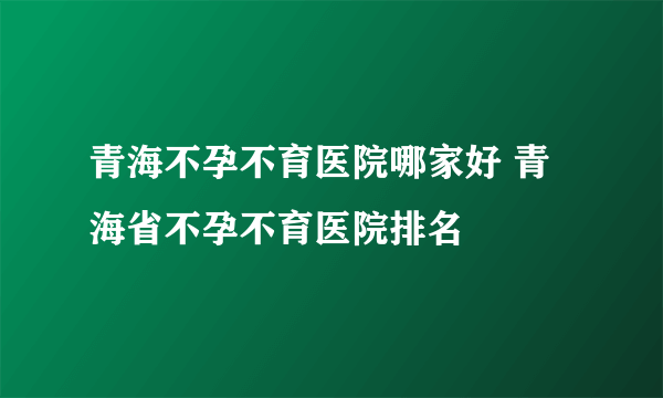 青海不孕不育医院哪家好 青海省不孕不育医院排名