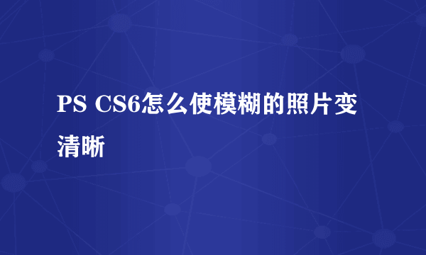 PS CS6怎么使模糊的照片变清晰