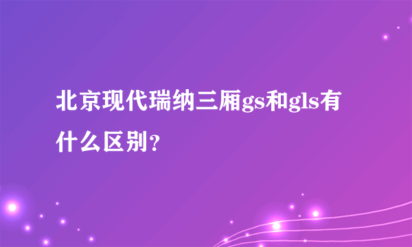 北京现代瑞纳三厢gs和gls有什么区别？