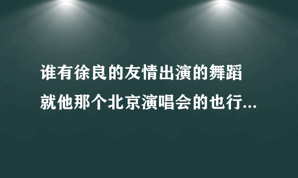 谁有徐良的友情出演的舞蹈 就他那个北京演唱会的也行 最好是先编辑一下 弄的慢一点 原来的太快了 学不了。