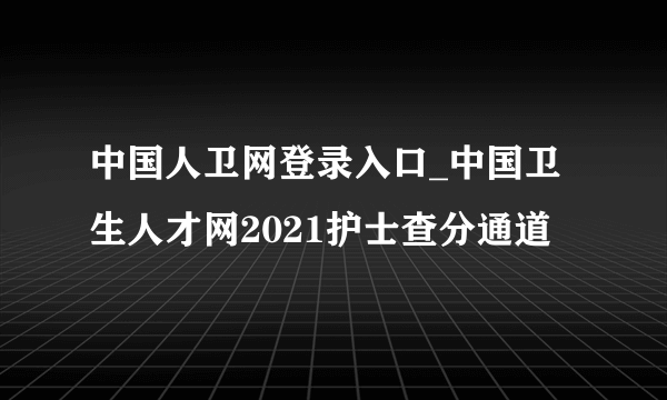 中国人卫网登录入口_中国卫生人才网2021护士查分通道