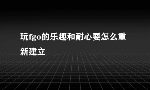 玩fgo的乐趣和耐心要怎么重新建立