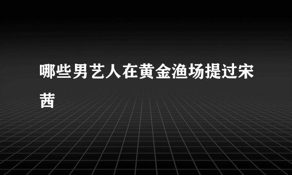 哪些男艺人在黄金渔场提过宋茜