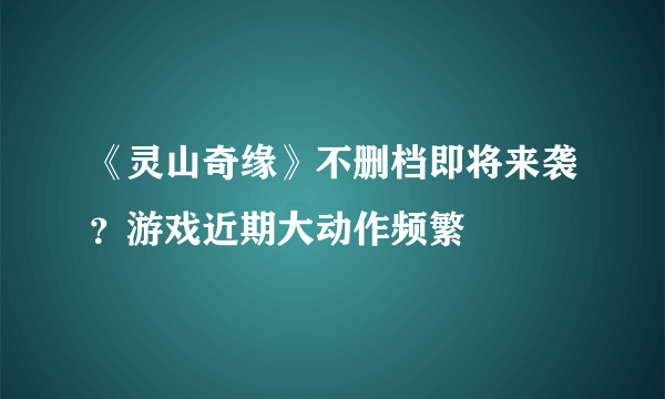 《灵山奇缘》不删档即将来袭？游戏近期大动作频繁