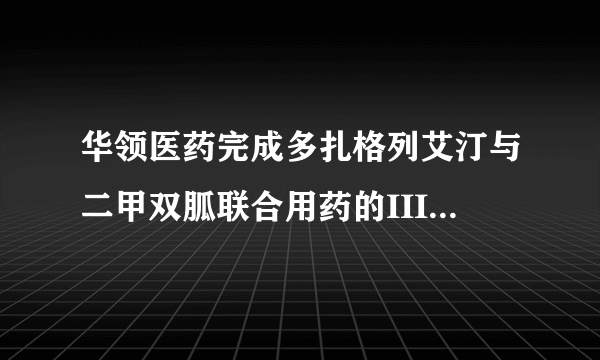 华领医药完成多扎格列艾汀与二甲双胍联合用药的III期临床试验