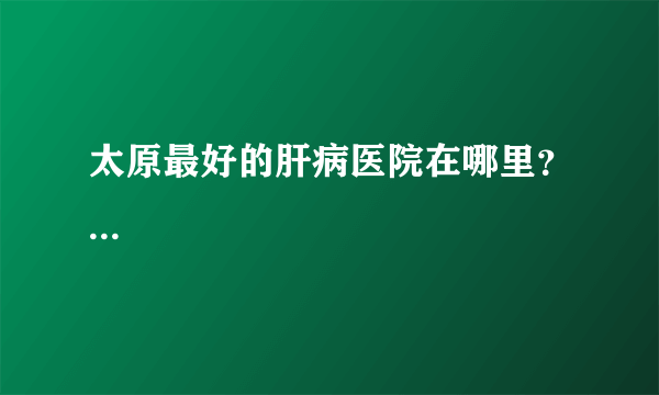 太原最好的肝病医院在哪里？...