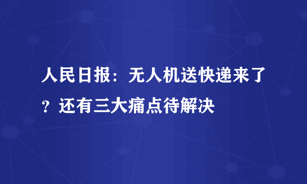 人民日报：无人机送快递来了？还有三大痛点待解决