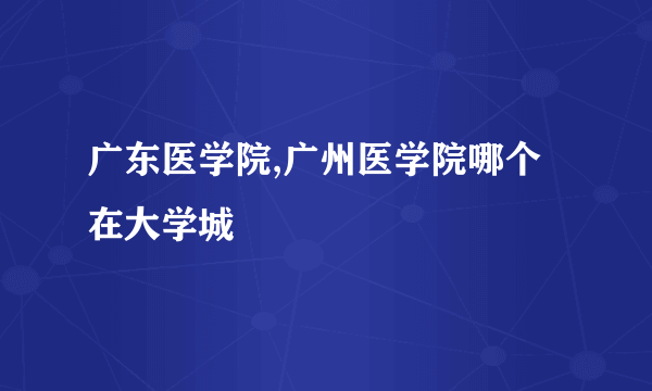 广东医学院,广州医学院哪个在大学城