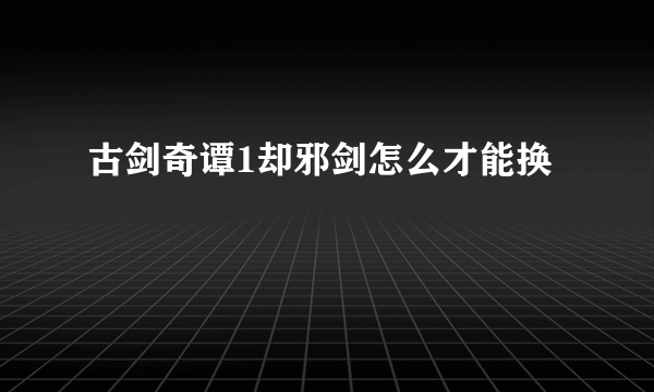 古剑奇谭1却邪剑怎么才能换