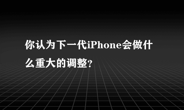 你认为下一代iPhone会做什么重大的调整？