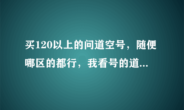 买120以上的问道空号，随便哪区的都行，我看号的道行给钱。