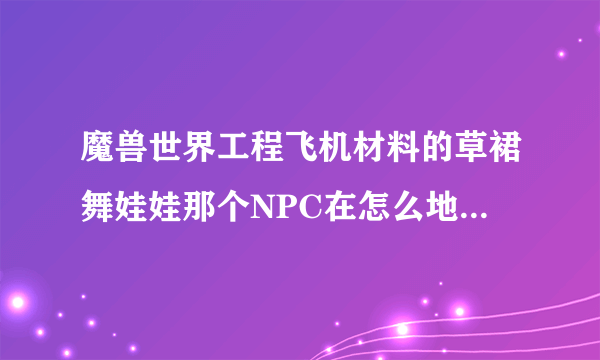 魔兽世界工程飞机材料的草裙舞娃娃那个NPC在怎么地方知道的说下？