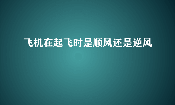 飞机在起飞时是顺风还是逆风