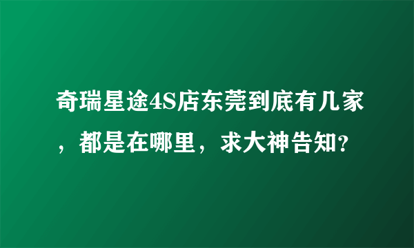 奇瑞星途4S店东莞到底有几家，都是在哪里，求大神告知？