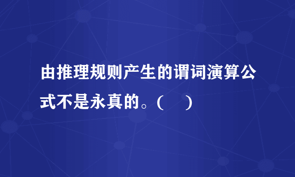 由推理规则产生的谓词演算公式不是永真的。(    )