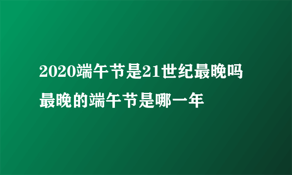 2020端午节是21世纪最晚吗 最晚的端午节是哪一年