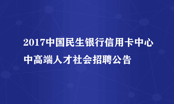 2017中国民生银行信用卡中心中高端人才社会招聘公告